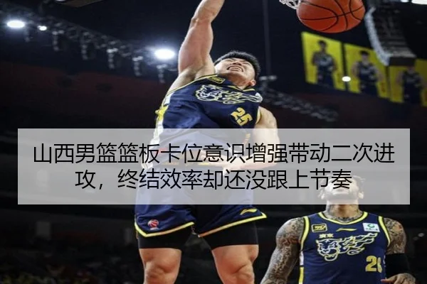 山西男篮篮板卡位意识增强带动二次进攻，终结效率却还没跟上节奏